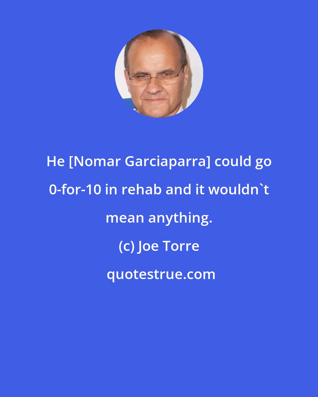 Joe Torre: He [Nomar Garciaparra] could go 0-for-10 in rehab and it wouldn't mean anything.