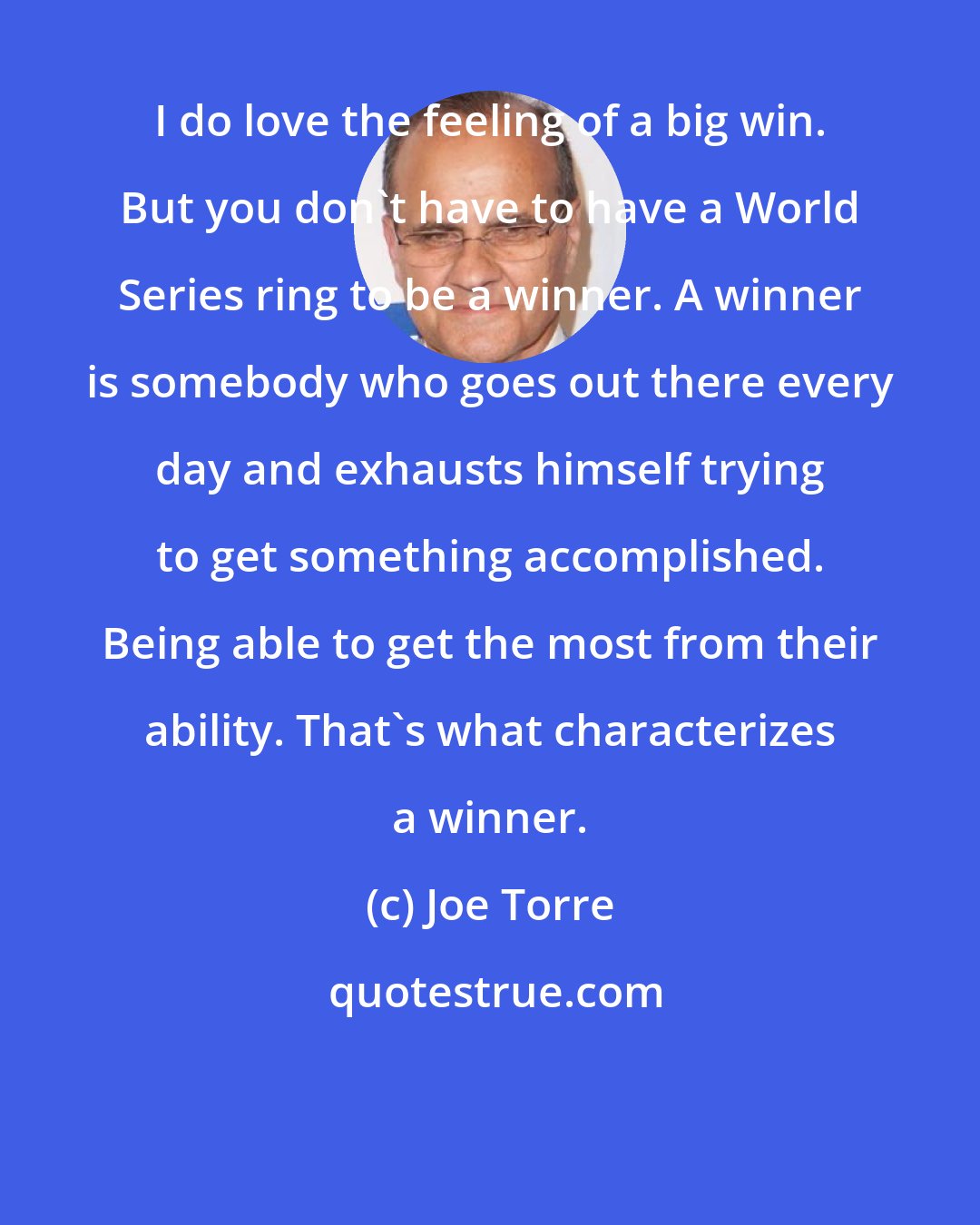 Joe Torre: I do love the feeling of a big win. But you don't have to have a World Series ring to be a winner. A winner is somebody who goes out there every day and exhausts himself trying to get something accomplished. Being able to get the most from their ability. That's what characterizes a winner.