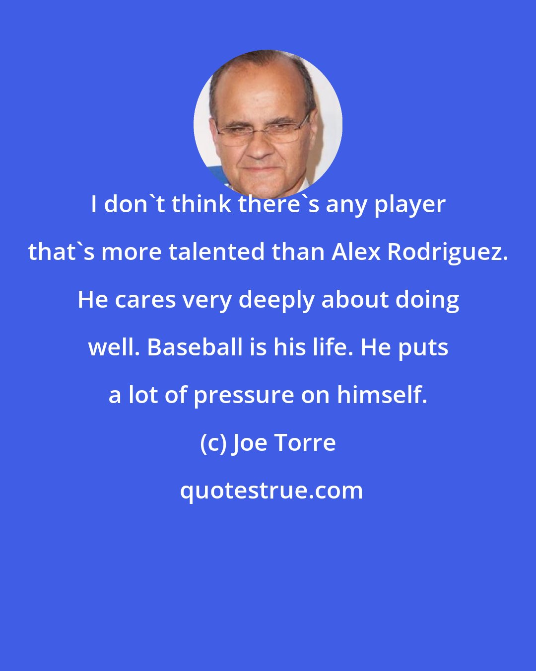 Joe Torre: I don't think there's any player that's more talented than Alex Rodriguez. He cares very deeply about doing well. Baseball is his life. He puts a lot of pressure on himself.