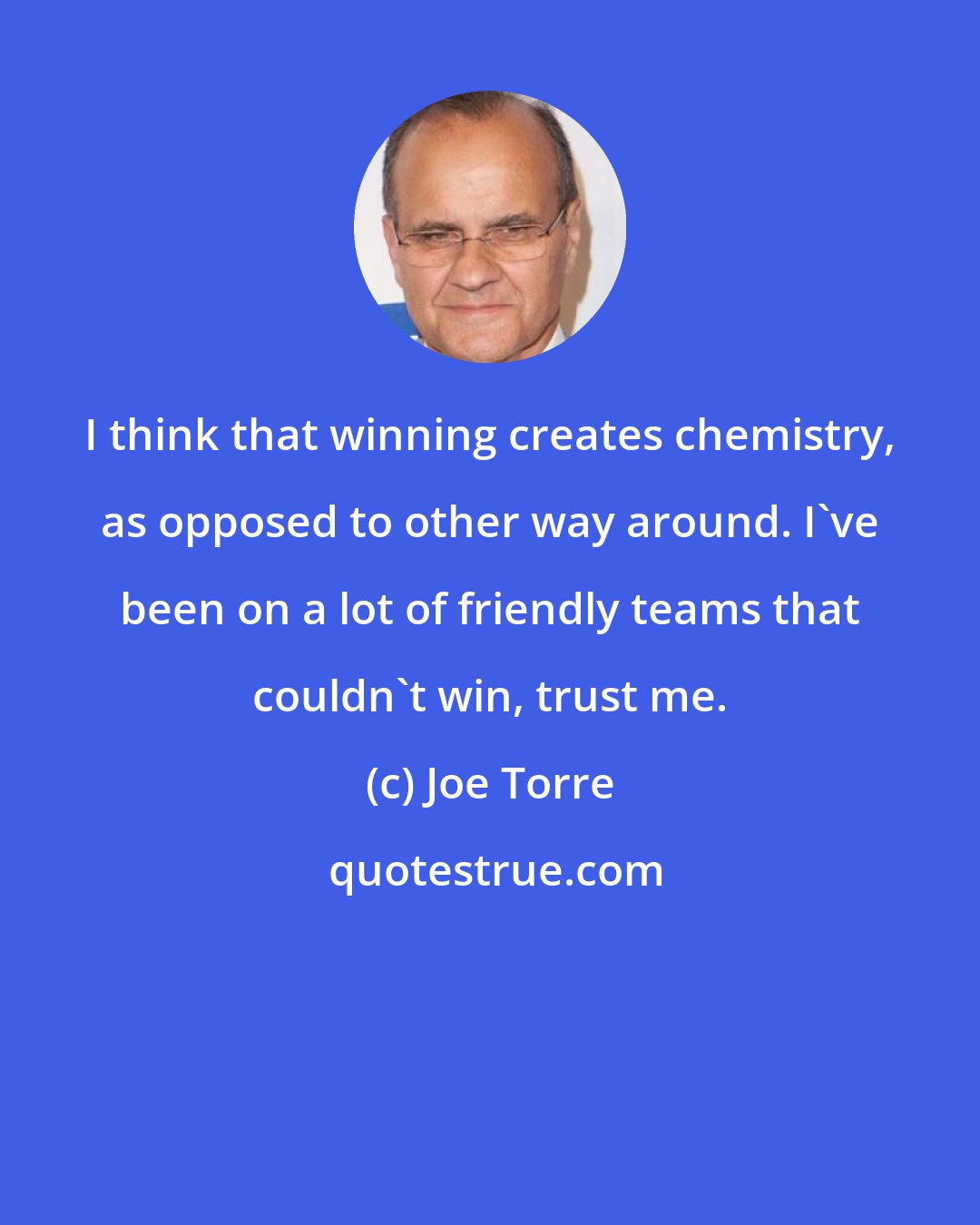 Joe Torre: I think that winning creates chemistry, as opposed to other way around. I've been on a lot of friendly teams that couldn't win, trust me.