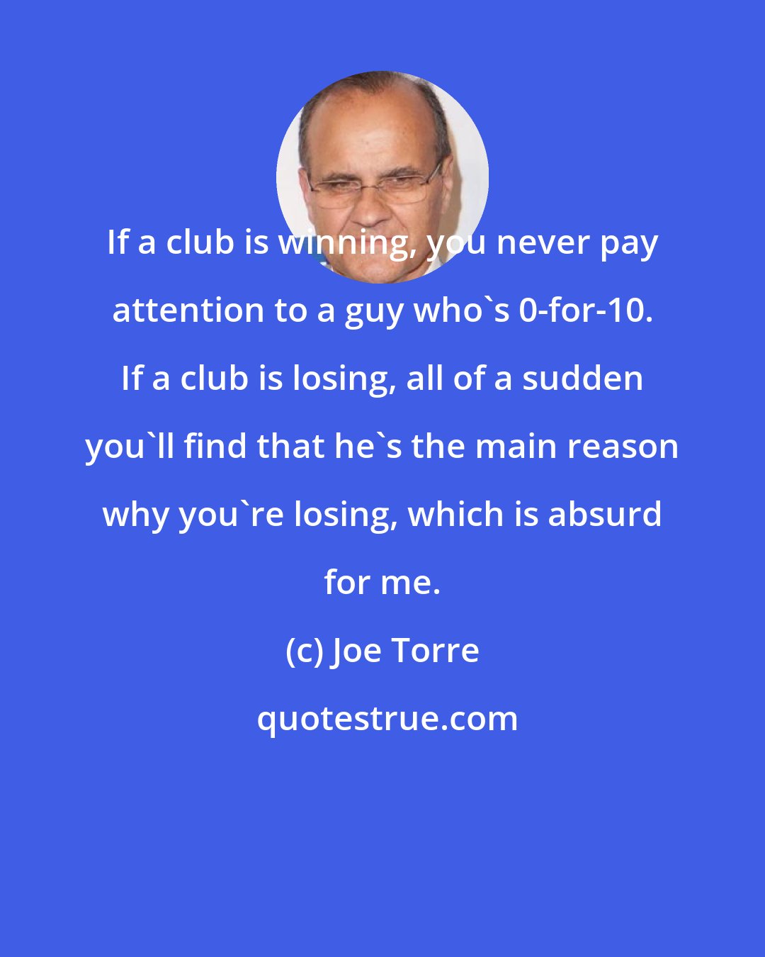 Joe Torre: If a club is winning, you never pay attention to a guy who's 0-for-10. If a club is losing, all of a sudden you'll find that he's the main reason why you're losing, which is absurd for me.