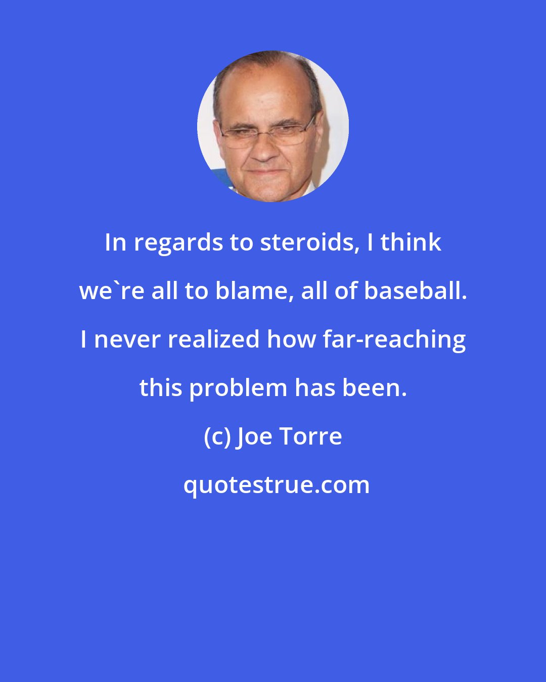 Joe Torre: In regards to steroids, I think we're all to blame, all of baseball. I never realized how far-reaching this problem has been.