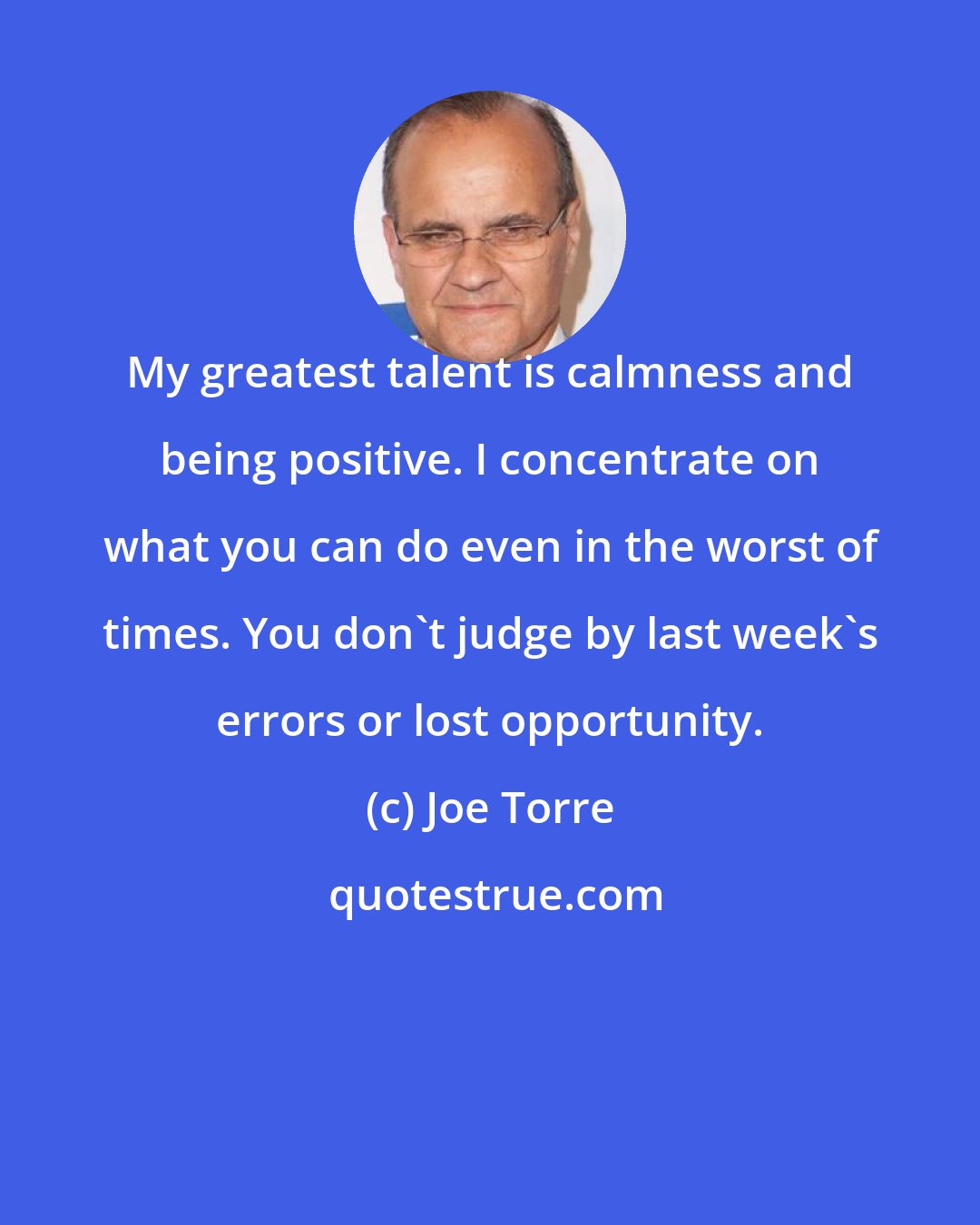 Joe Torre: My greatest talent is calmness and being positive. I concentrate on what you can do even in the worst of times. You don't judge by last week's errors or lost opportunity.