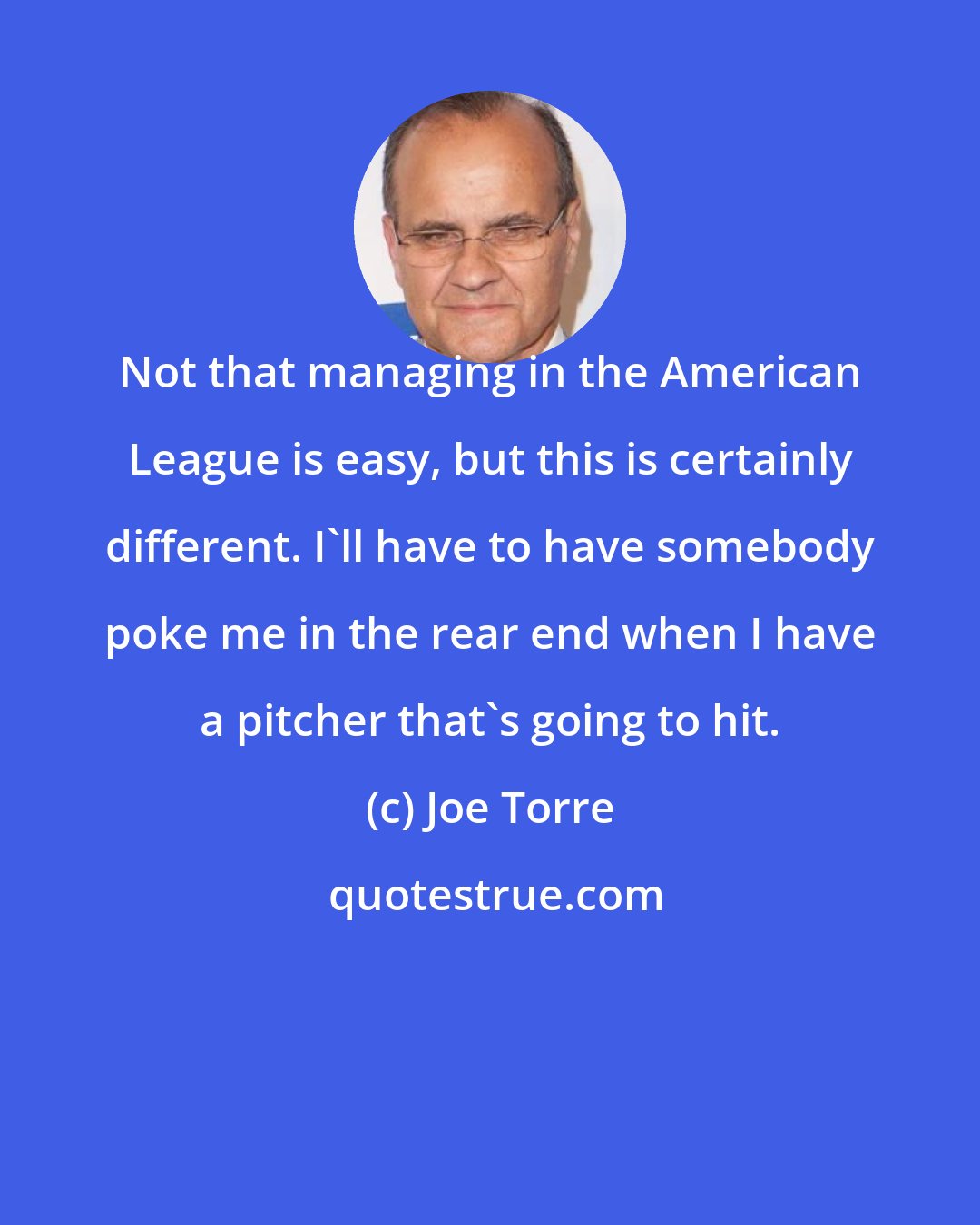 Joe Torre: Not that managing in the American League is easy, but this is certainly different. I'll have to have somebody poke me in the rear end when I have a pitcher that's going to hit.