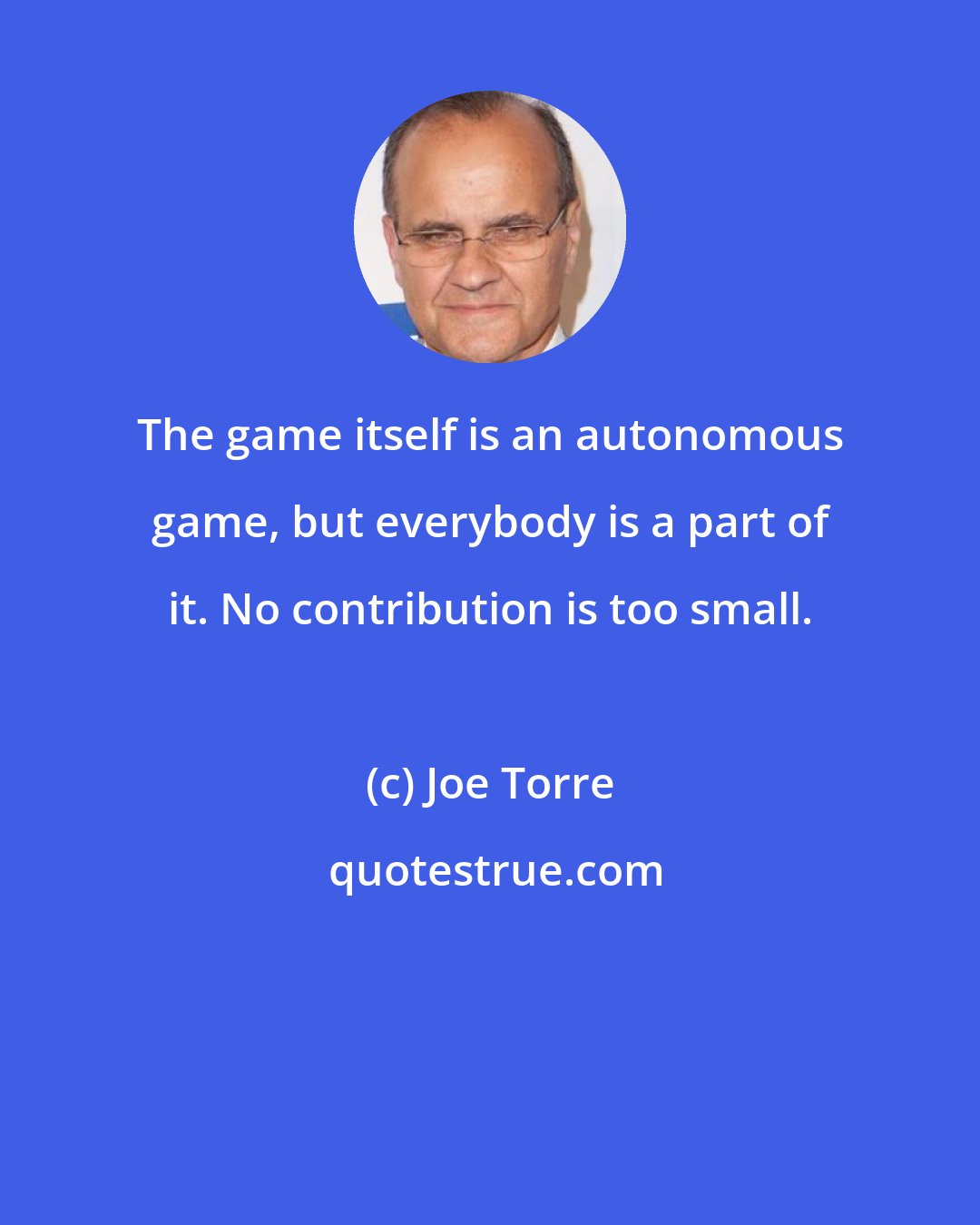 Joe Torre: The game itself is an autonomous game, but everybody is a part of it. No contribution is too small.