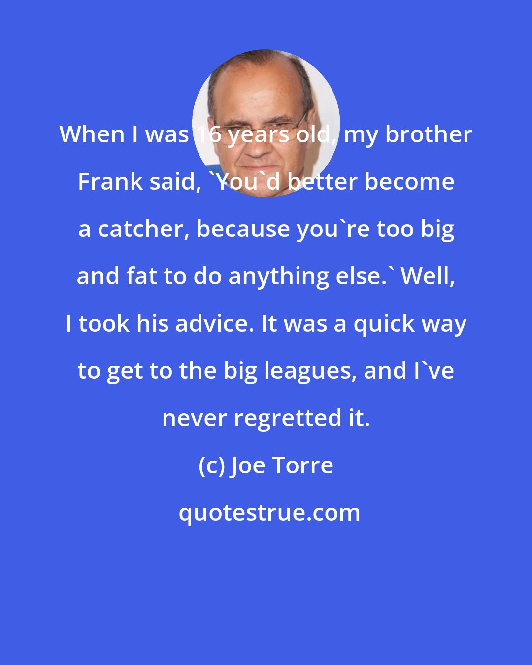 Joe Torre: When I was 16 years old, my brother Frank said, 'You'd better become a catcher, because you're too big and fat to do anything else.' Well, I took his advice. It was a quick way to get to the big leagues, and I've never regretted it.