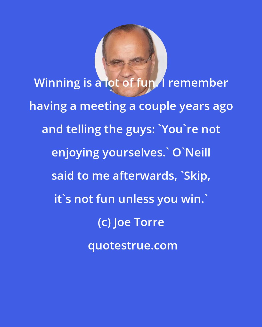 Joe Torre: Winning is a lot of fun. I remember having a meeting a couple years ago and telling the guys: 'You're not enjoying yourselves.' O'Neill said to me afterwards, 'Skip, it's not fun unless you win.'