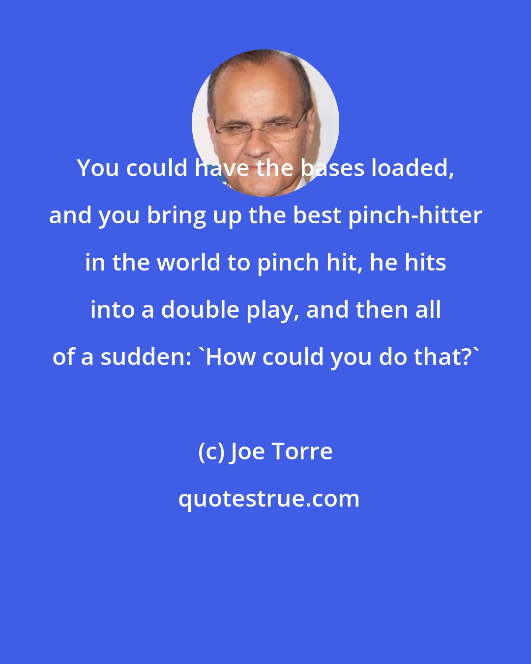 Joe Torre: You could have the bases loaded, and you bring up the best pinch-hitter in the world to pinch hit, he hits into a double play, and then all of a sudden: 'How could you do that?'