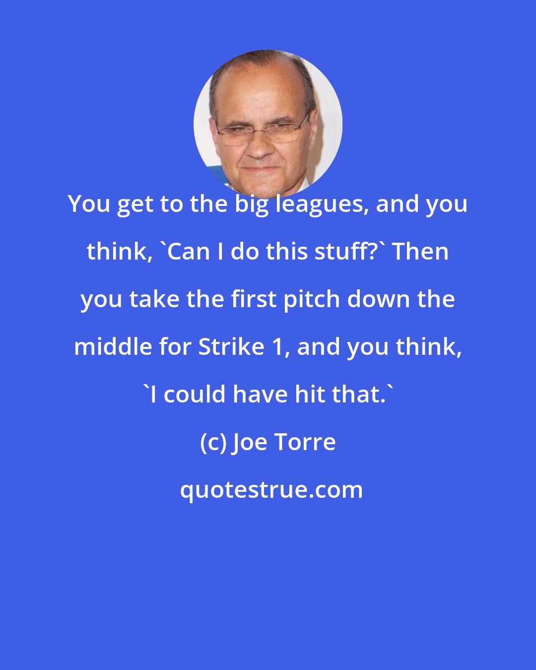 Joe Torre: You get to the big leagues, and you think, 'Can I do this stuff?' Then you take the first pitch down the middle for Strike 1, and you think, 'I could have hit that.'