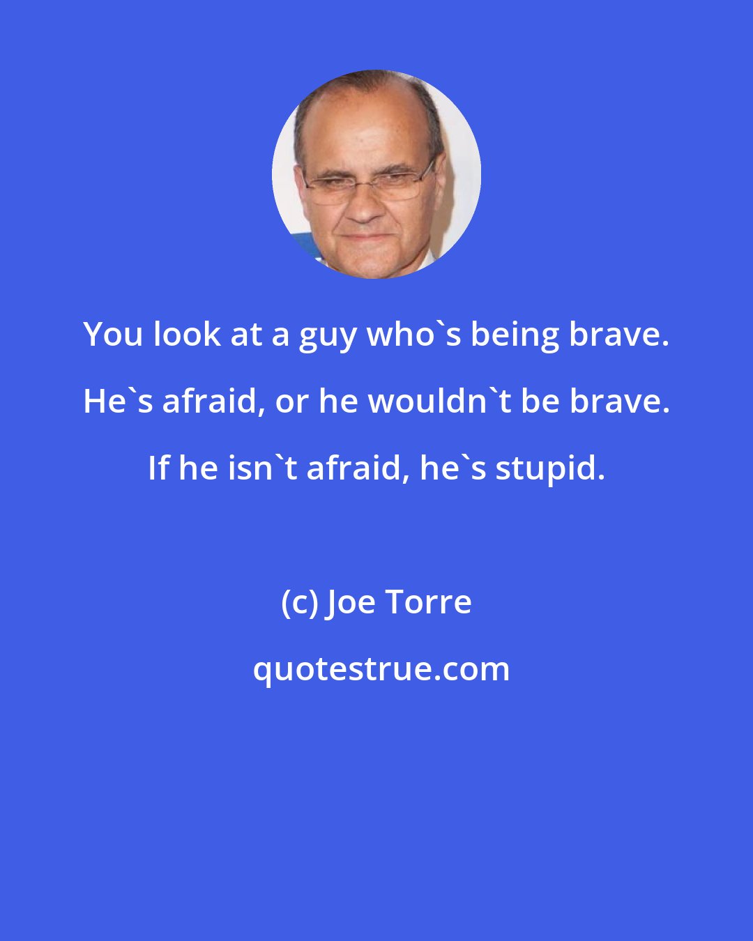 Joe Torre: You look at a guy who's being brave. He's afraid, or he wouldn't be brave. If he isn't afraid, he's stupid.