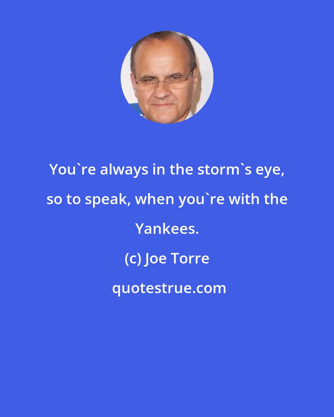 Joe Torre: You're always in the storm's eye, so to speak, when you're with the Yankees.