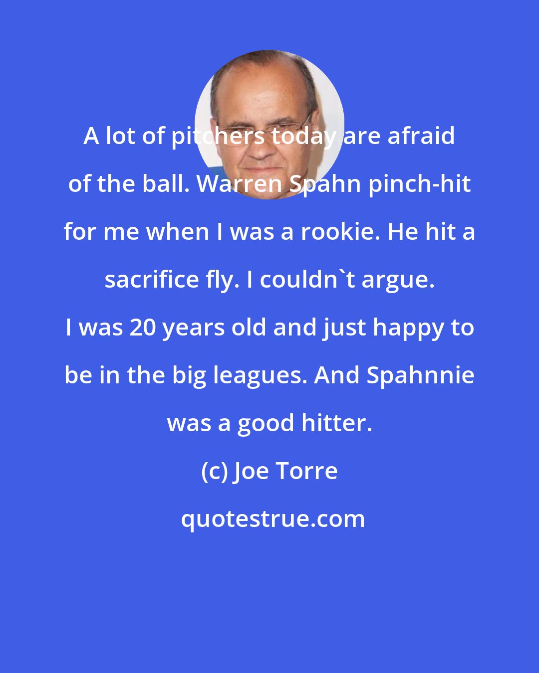 Joe Torre: A lot of pitchers today are afraid of the ball. Warren Spahn pinch-hit for me when I was a rookie. He hit a sacrifice fly. I couldn't argue. I was 20 years old and just happy to be in the big leagues. And Spahnnie was a good hitter.