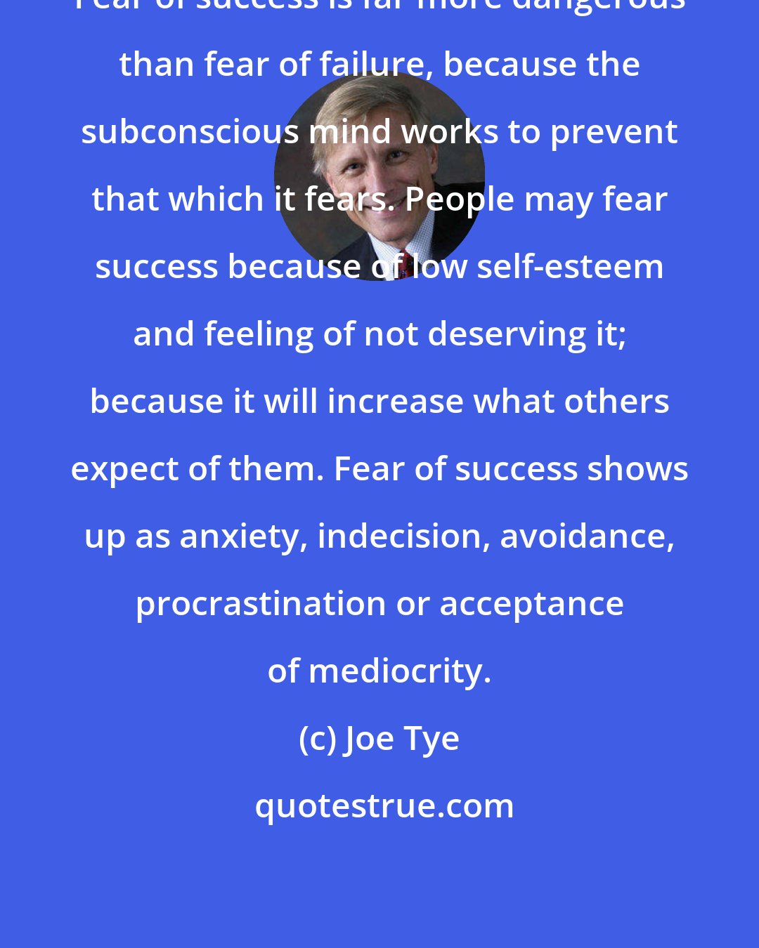 Joe Tye: Fear of success is far more dangerous than fear of failure, because the subconscious mind works to prevent that which it fears. People may fear success because of low self-esteem and feeling of not deserving it; because it will increase what others expect of them. Fear of success shows up as anxiety, indecision, avoidance, procrastination or acceptance of mediocrity.