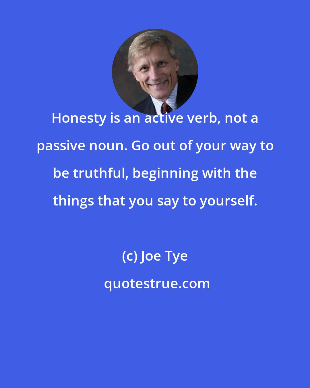 Joe Tye: Honesty is an active verb, not a passive noun. Go out of your way to be truthful, beginning with the things that you say to yourself.