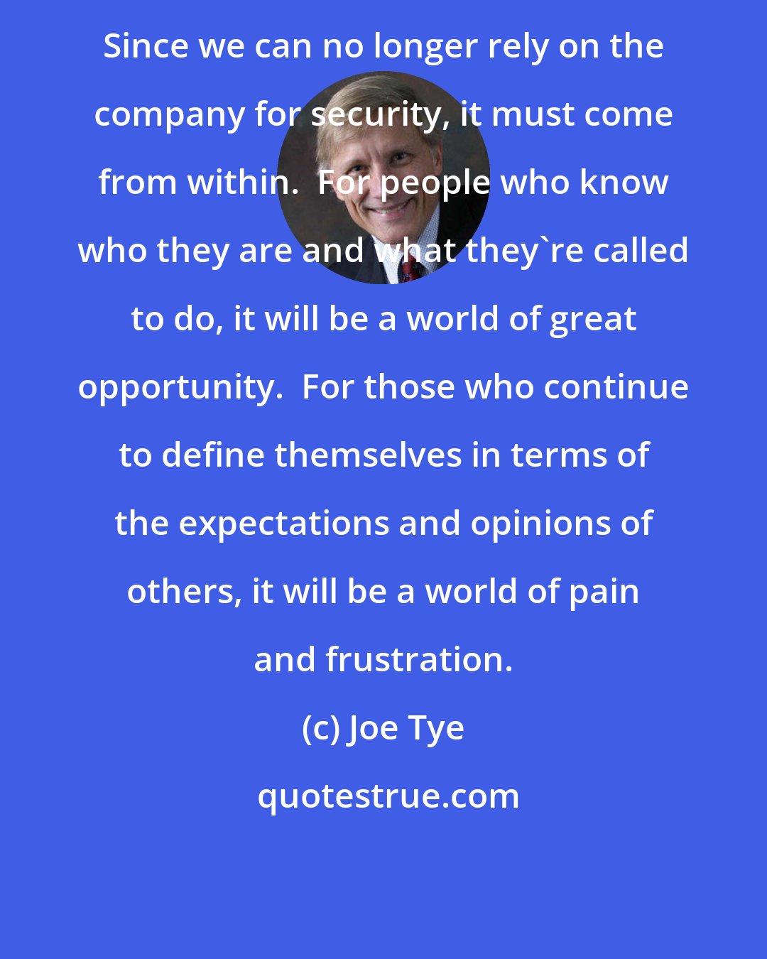 Joe Tye: Since we can no longer rely on the company for security, it must come from within.  For people who know who they are and what they're called to do, it will be a world of great opportunity.  For those who continue to define themselves in terms of the expectations and opinions of others, it will be a world of pain and frustration.