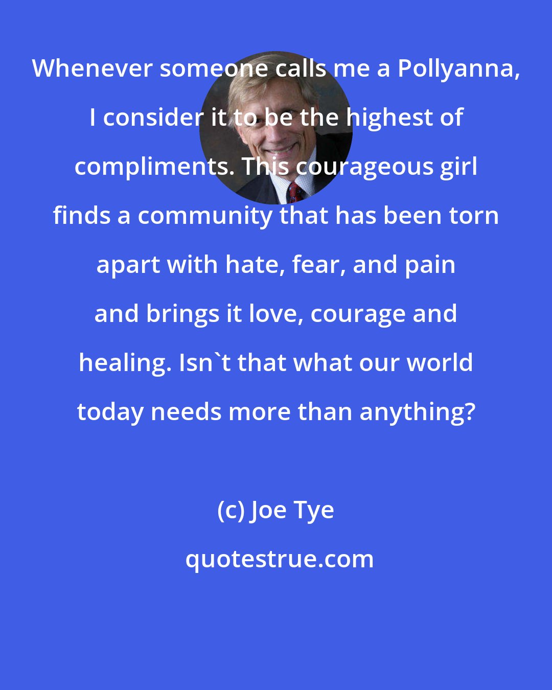 Joe Tye: Whenever someone calls me a Pollyanna, I consider it to be the highest of compliments. This courageous girl finds a community that has been torn apart with hate, fear, and pain and brings it love, courage and healing. Isn't that what our world today needs more than anything?