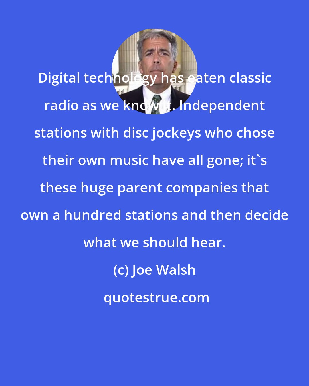 Joe Walsh: Digital technology has eaten classic radio as we know it. Independent stations with disc jockeys who chose their own music have all gone; it's these huge parent companies that own a hundred stations and then decide what we should hear.