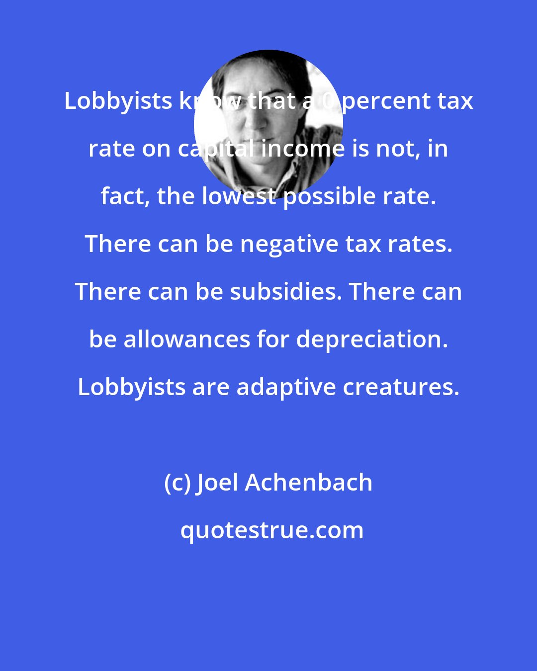 Joel Achenbach: Lobbyists know that a 0 percent tax rate on capital income is not, in fact, the lowest possible rate. There can be negative tax rates. There can be subsidies. There can be allowances for depreciation. Lobbyists are adaptive creatures.