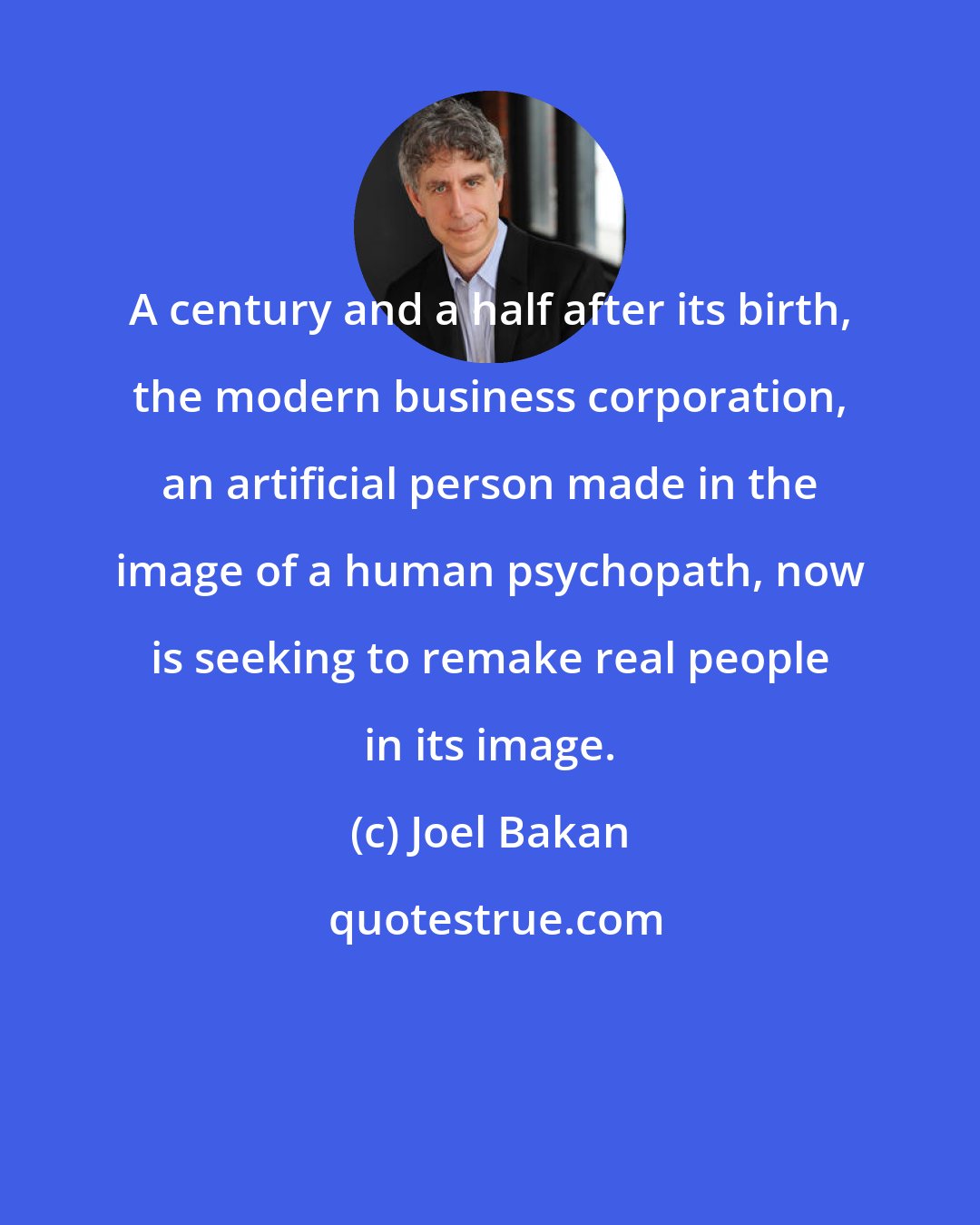 Joel Bakan: A century and a half after its birth, the modern business corporation, an artificial person made in the image of a human psychopath, now is seeking to remake real people in its image.