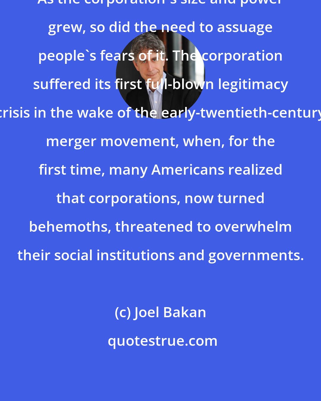 Joel Bakan: As the corporation's size and power grew, so did the need to assuage people's fears of it. The corporation suffered its first full-blown legitimacy crisis in the wake of the early-twentieth-century merger movement, when, for the first time, many Americans realized that corporations, now turned behemoths, threatened to overwhelm their social institutions and governments.