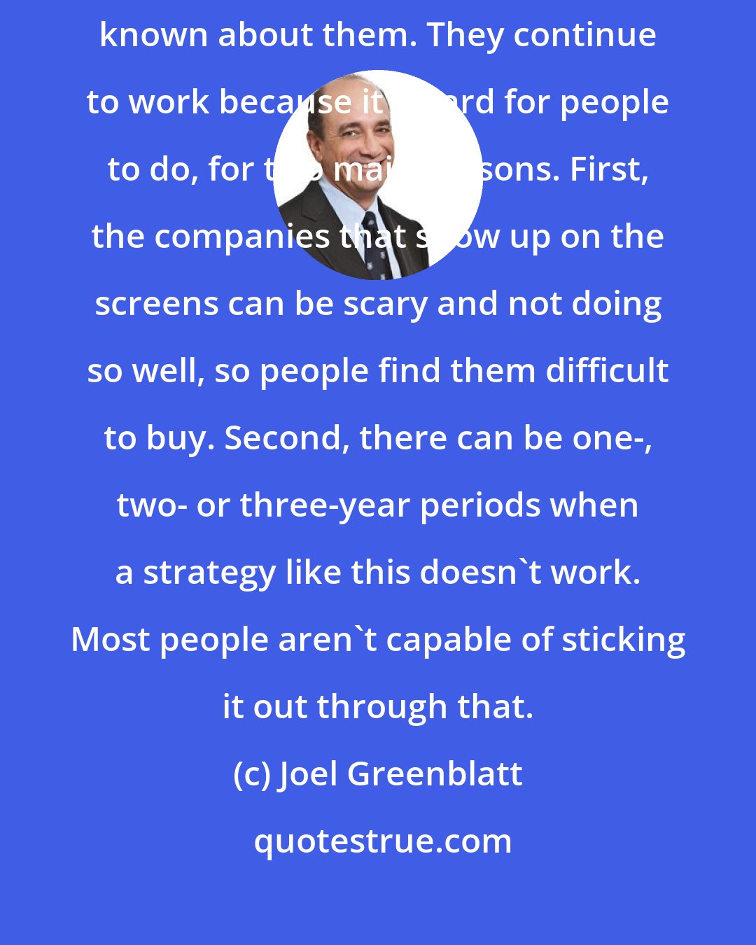 Joel Greenblatt: Value investing strategies have worked for years and everyone's known about them. They continue to work because it's hard for people to do, for two main reasons. First, the companies that show up on the screens can be scary and not doing so well, so people find them difficult to buy. Second, there can be one-, two- or three-year periods when a strategy like this doesn't work. Most people aren't capable of sticking it out through that.