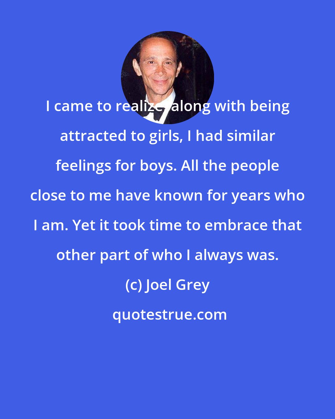 Joel Grey: I came to realize, along with being attracted to girls, I had similar feelings for boys. All the people close to me have known for years who I am. Yet it took time to embrace that other part of who I always was.