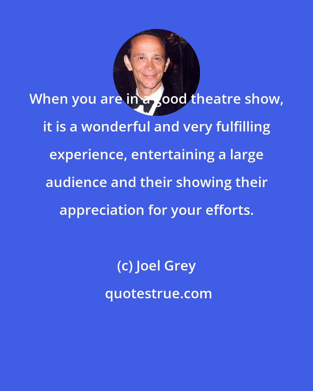Joel Grey: When you are in a good theatre show, it is a wonderful and very fulfilling experience, entertaining a large audience and their showing their appreciation for your efforts.