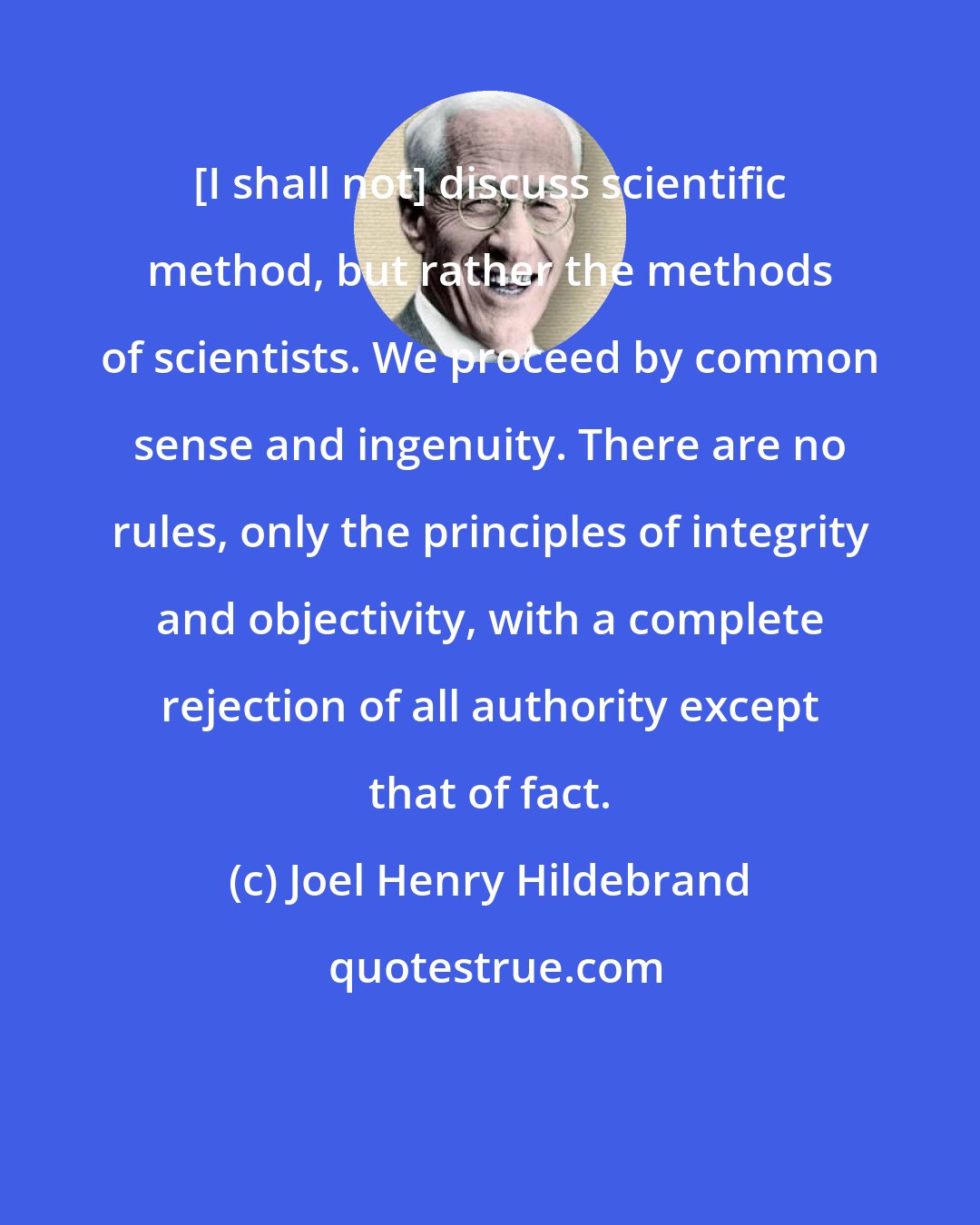 Joel Henry Hildebrand: [I shall not] discuss scientific method, but rather the methods of scientists. We proceed by common sense and ingenuity. There are no rules, only the principles of integrity and objectivity, with a complete rejection of all authority except that of fact.