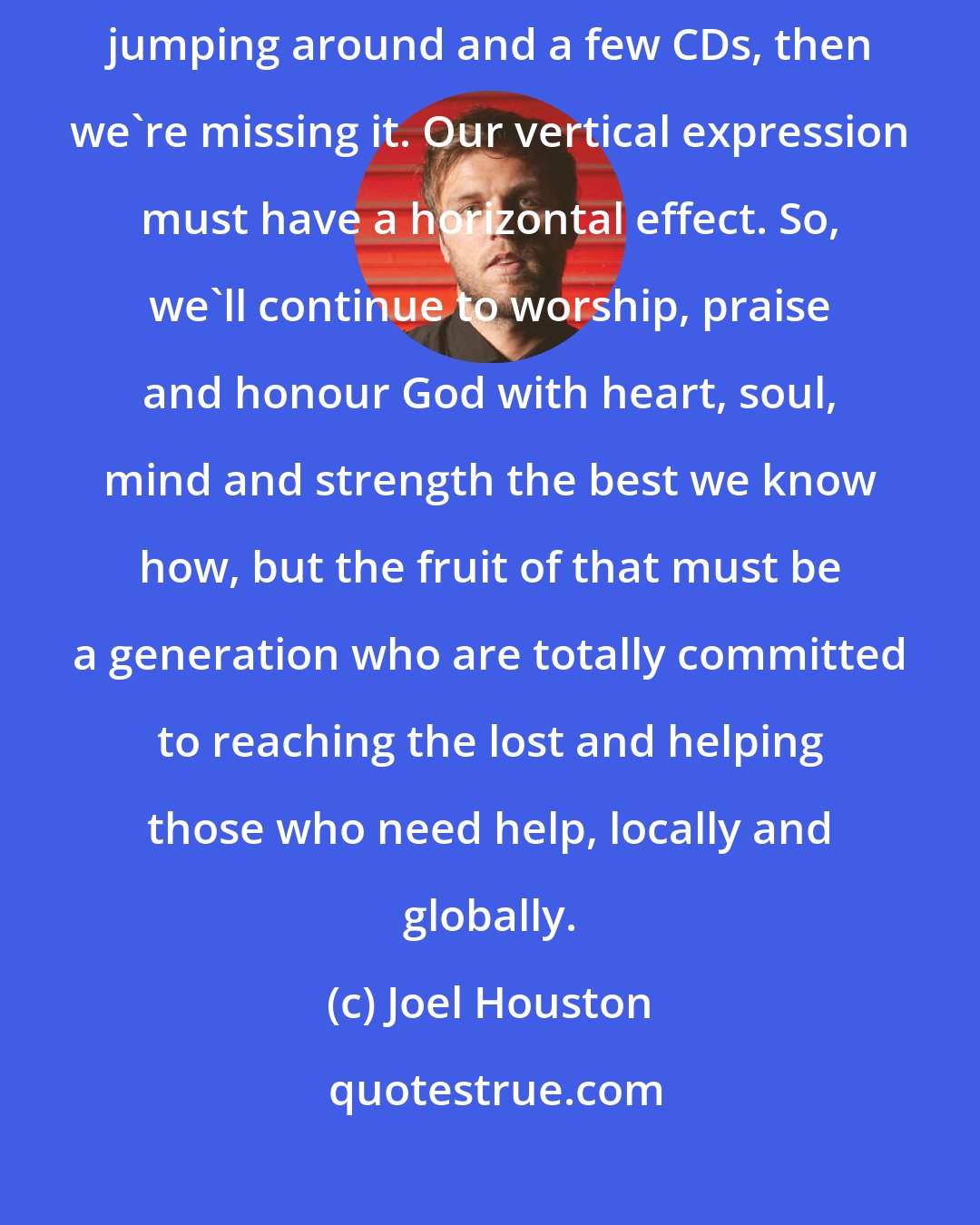 Joel Houston: If our worship is just great youth meetings, nice songs, lots of jumping around and a few CDs, then we're missing it. Our vertical expression must have a horizontal effect. So, we'll continue to worship, praise and honour God with heart, soul, mind and strength the best we know how, but the fruit of that must be a generation who are totally committed to reaching the lost and helping those who need help, locally and globally.
