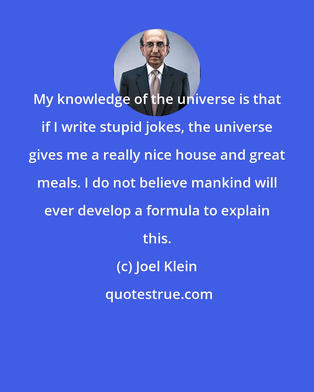 Joel Klein: My knowledge of the universe is that if I write stupid jokes, the universe gives me a really nice house and great meals. I do not believe mankind will ever develop a formula to explain this.