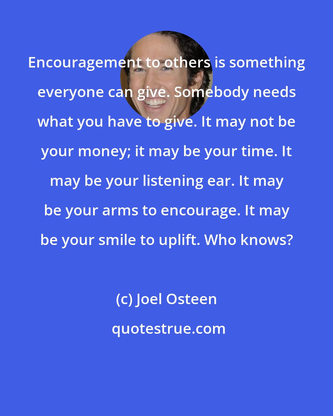 Joel Osteen: Encouragement to others is something everyone can give. Somebody needs what you have to give. It may not be your money; it may be your time. It may be your listening ear. It may be your arms to encourage. It may be your smile to uplift. Who knows?