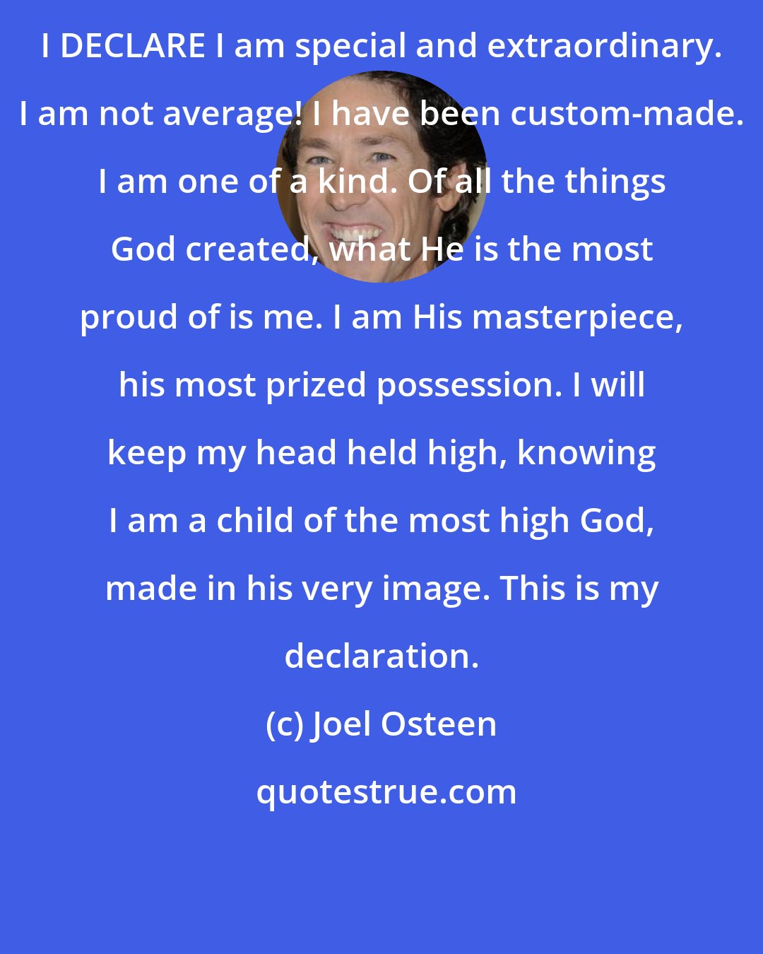 Joel Osteen: I DECLARE I am special and extraordinary. I am not average! I have been custom-made. I am one of a kind. Of all the things God created, what He is the most proud of is me. I am His masterpiece, his most prized possession. I will keep my head held high, knowing I am a child of the most high God, made in his very image. This is my declaration.