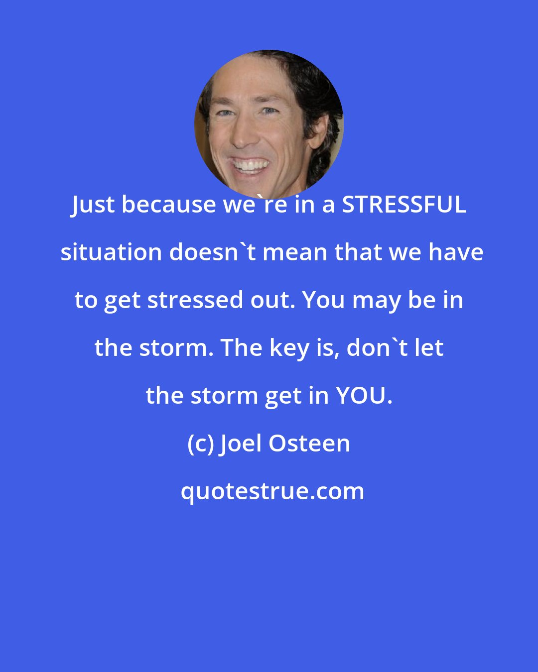 Joel Osteen: Just because we're in a STRESSFUL  situation doesn't mean that we have to get stressed out. You may be in the storm. The key is, don't let the storm get in YOU.