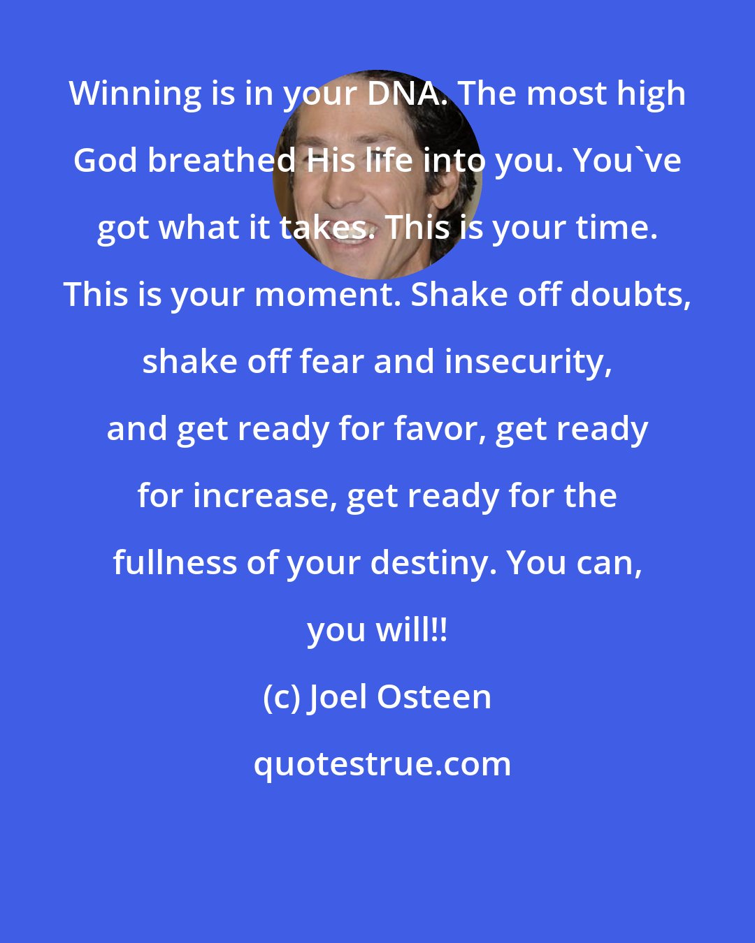 Joel Osteen: Winning is in your DNA. The most high God breathed His life into you. You've got what it takes. This is your time. This is your moment. Shake off doubts, shake off fear and insecurity, and get ready for favor, get ready for increase, get ready for the fullness of your destiny. You can, you will!!