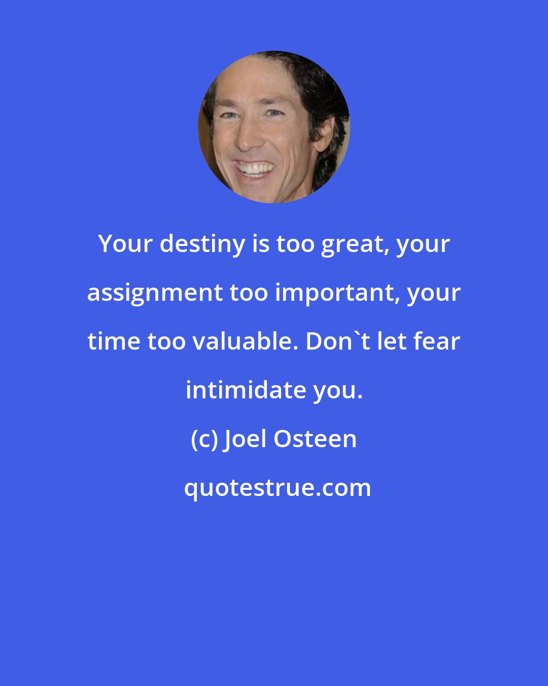 Joel Osteen: Your destiny is too great, your assignment too important, your time too valuable. Don't let fear intimidate you.