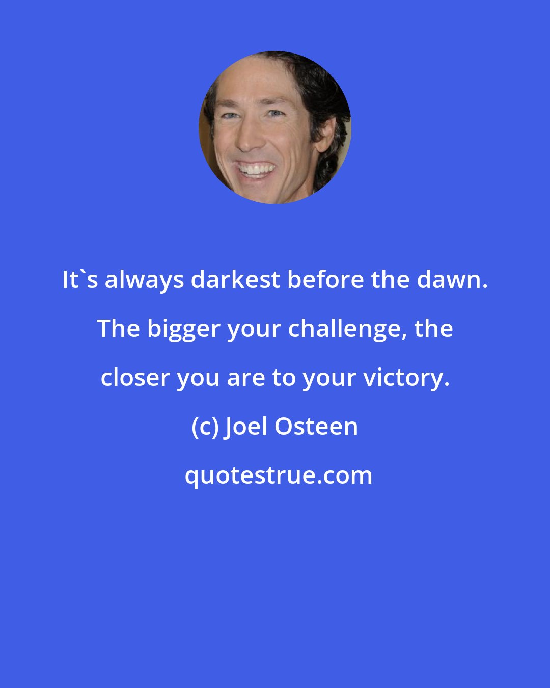 Joel Osteen: It's always darkest before the dawn. The bigger your challenge, the closer you are to your victory.