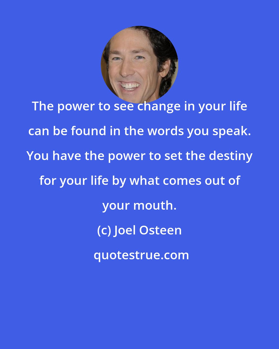 Joel Osteen: The power to see change in your life can be found in the words you speak. You have the power to set the destiny for your life by what comes out of your mouth.