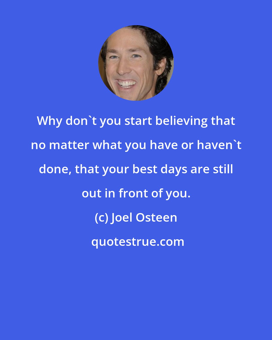 Joel Osteen: Why don't you start believing that no matter what you have or haven't done, that your best days are still out in front of you.