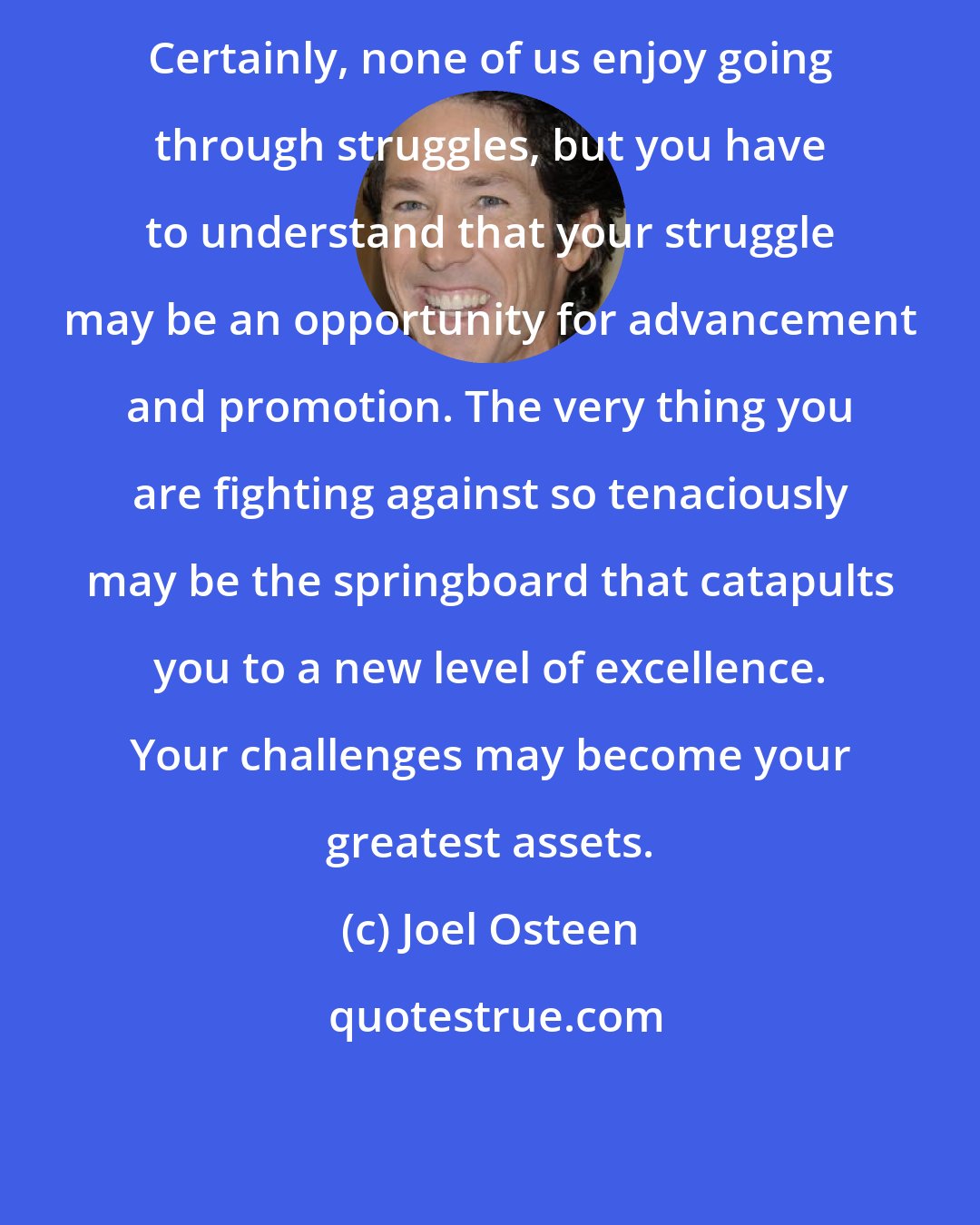 Joel Osteen: Certainly, none of us enjoy going through struggles, but you have to understand that your struggle may be an opportunity for advancement and promotion. The very thing you are fighting against so tenaciously may be the springboard that catapults you to a new level of excellence. Your challenges may become your greatest assets.