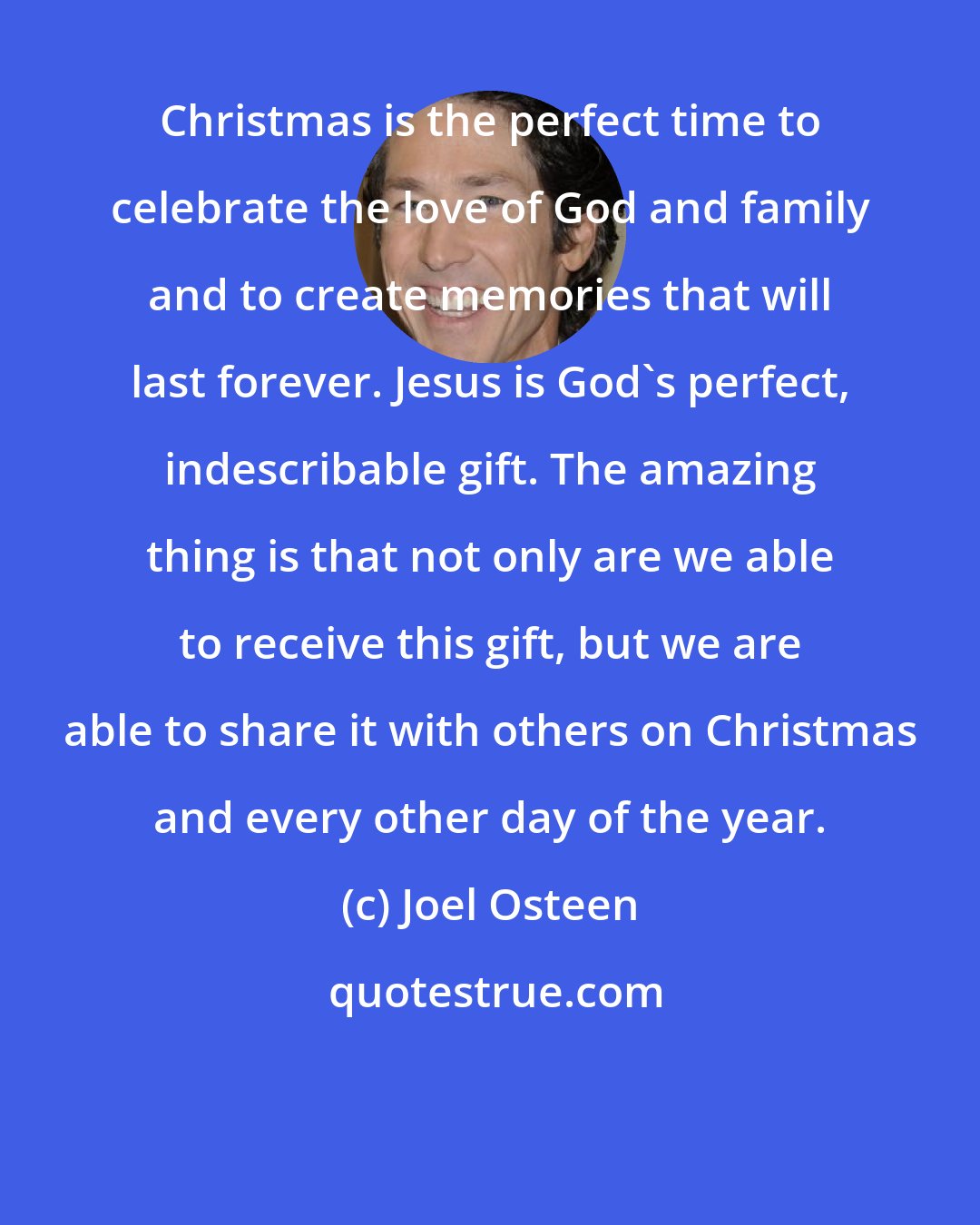 Joel Osteen: Christmas is the perfect time to celebrate the love of God and family and to create memories that will last forever. Jesus is God's perfect, indescribable gift. The amazing thing is that not only are we able to receive this gift, but we are able to share it with others on Christmas and every other day of the year.