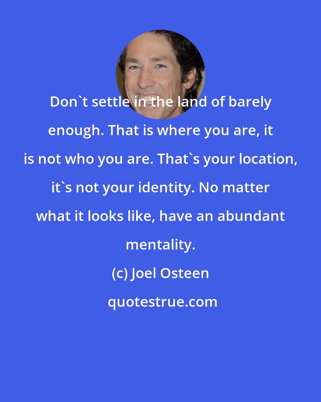 Joel Osteen: Don't settle in the land of barely enough. That is where you are, it is not who you are. That's your location, it's not your identity. No matter what it looks like, have an abundant mentality.