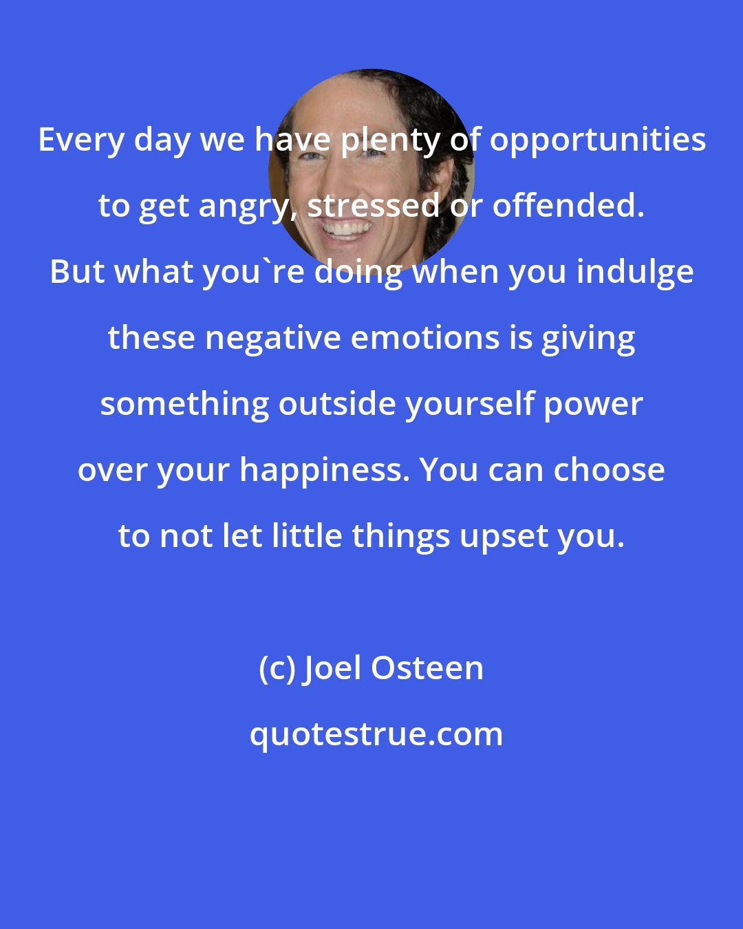 Joel Osteen: Every day we have plenty of opportunities to get angry, stressed or offended. But what you're doing when you indulge these negative emotions is giving something outside yourself power over your happiness. You can choose to not let little things upset you.