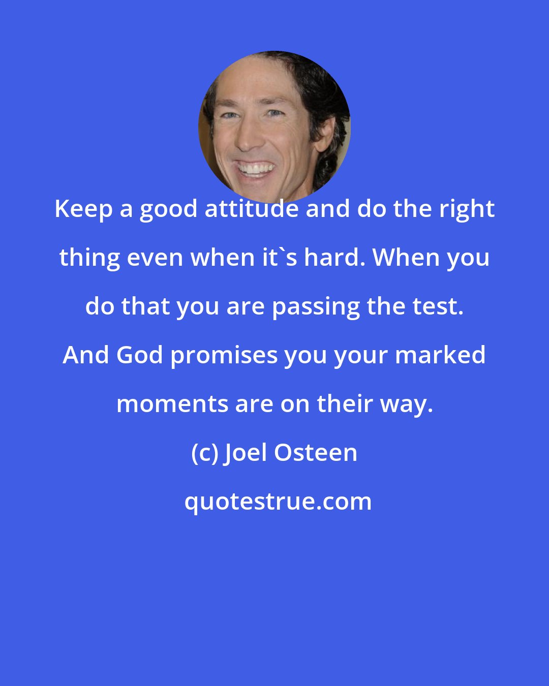 Joel Osteen: Keep a good attitude and do the right thing even when it's hard. When you do that you are passing the test. And God promises you your marked moments are on their way.