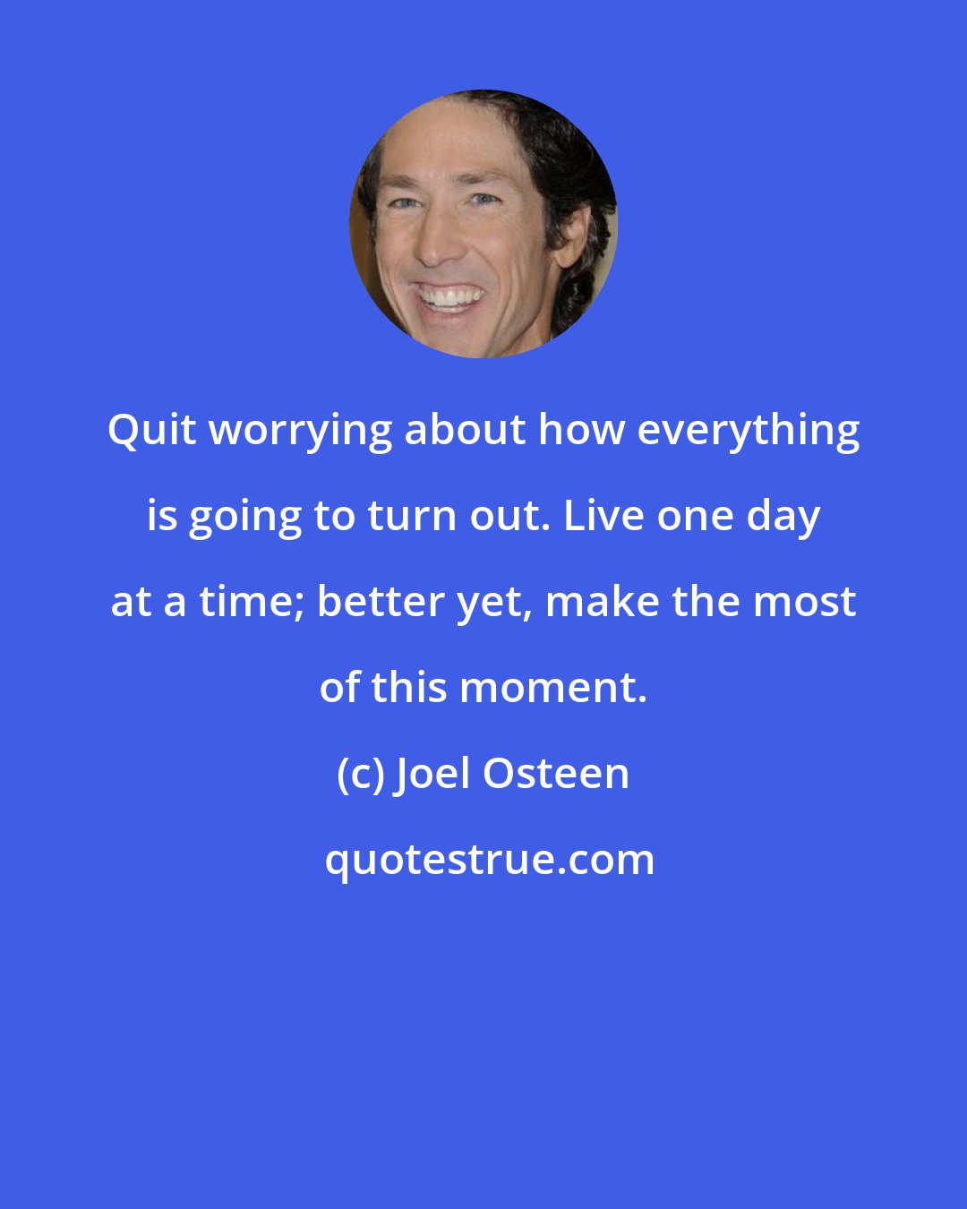 Joel Osteen: Quit worrying about how everything is going to turn out. Live one day at a time; better yet, make the most of this moment.