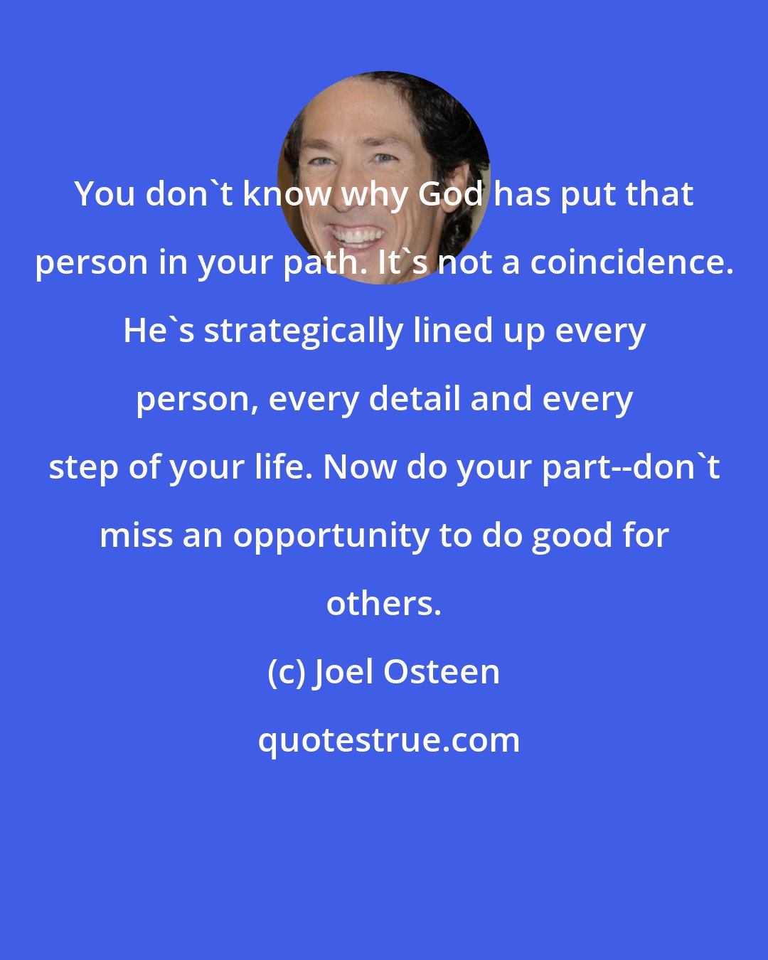 Joel Osteen: You don't know why God has put that person in your path. It's not a coincidence. He's strategically lined up every person, every detail and every step of your life. Now do your part--don't miss an opportunity to do good for others.