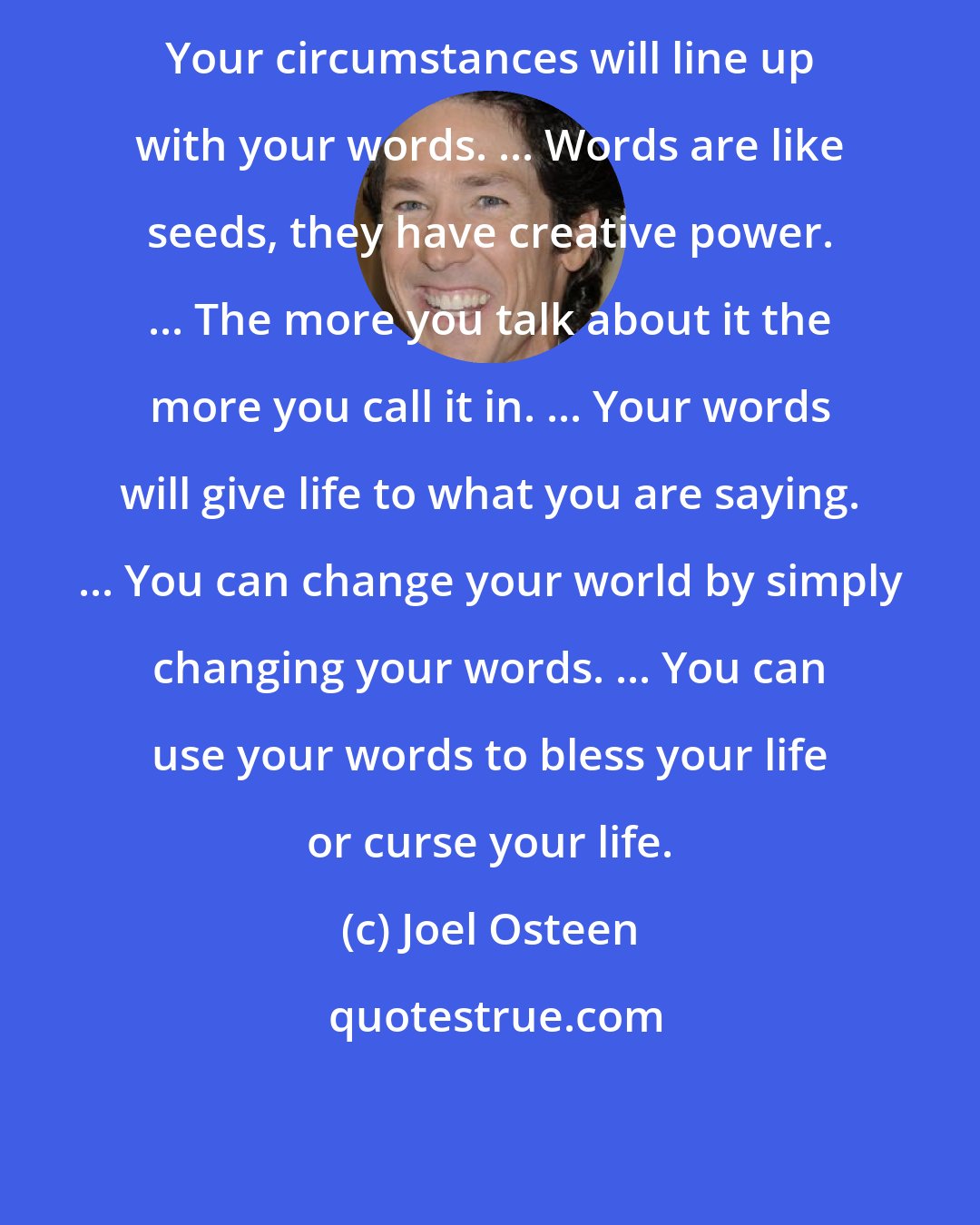 Joel Osteen: Your circumstances will line up with your words. ... Words are like seeds, they have creative power. ... The more you talk about it the more you call it in. ... Your words will give life to what you are saying. ... You can change your world by simply changing your words. ... You can use your words to bless your life or curse your life.