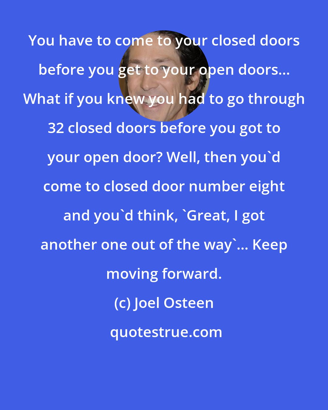 Joel Osteen: You have to come to your closed doors before you get to your open doors... What if you knew you had to go through 32 closed doors before you got to your open door? Well, then you'd come to closed door number eight and you'd think, 'Great, I got another one out of the way'... Keep moving forward.