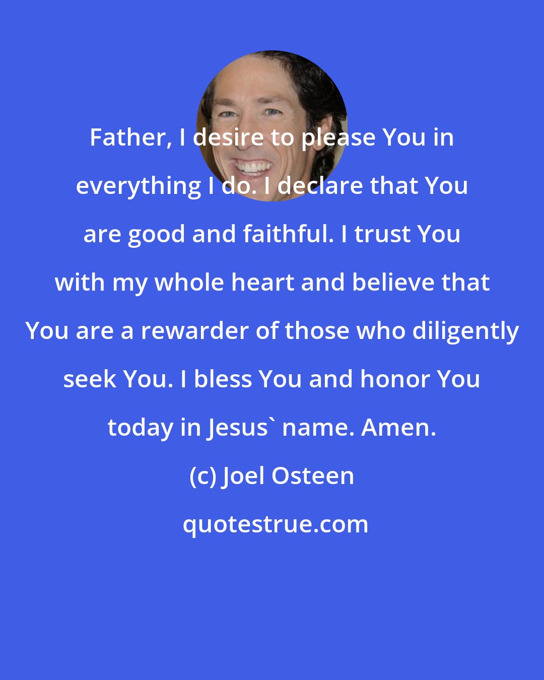 Joel Osteen: Father, I desire to please You in everything I do. I declare that You are good and faithful. I trust You with my whole heart and believe that You are a rewarder of those who diligently seek You. I bless You and honor You today in Jesus' name. Amen.