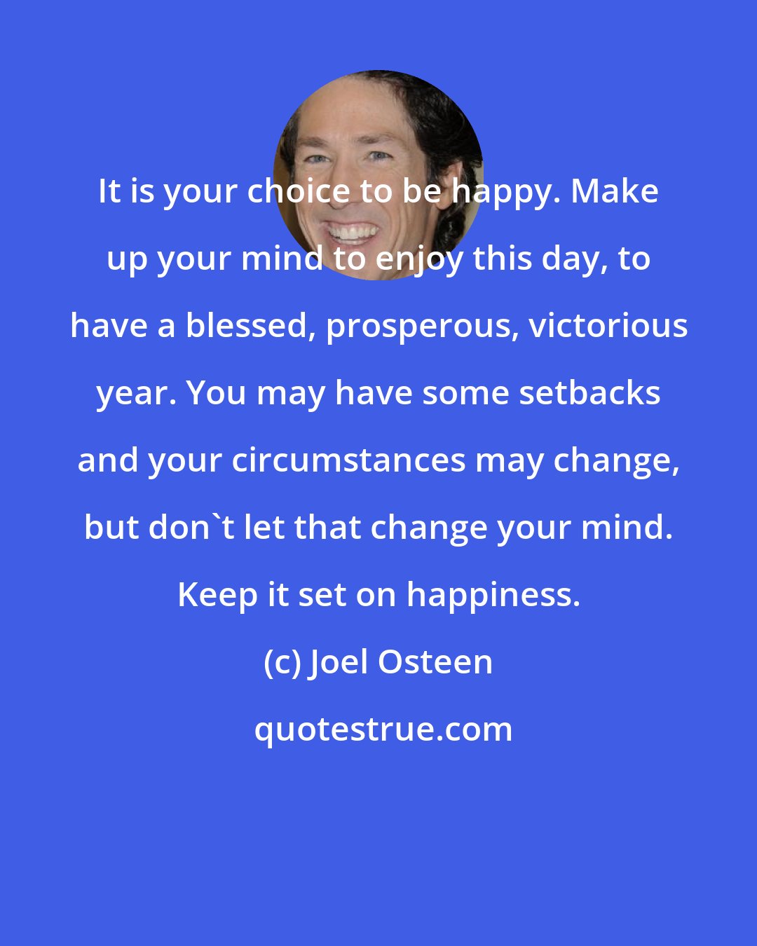 Joel Osteen: It is your choice to be happy. Make up your mind to enjoy this day, to have a blessed, prosperous, victorious year. You may have some setbacks and your circumstances may change, but don't let that change your mind. Keep it set on happiness.