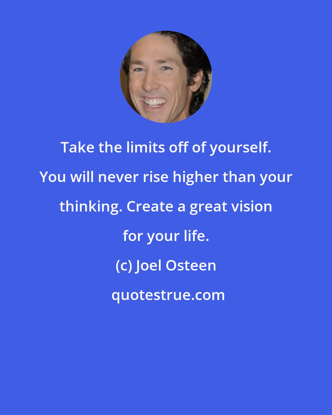 Joel Osteen: Take the limits off of yourself. You will never rise higher than your thinking. Create a great vision for your life.
